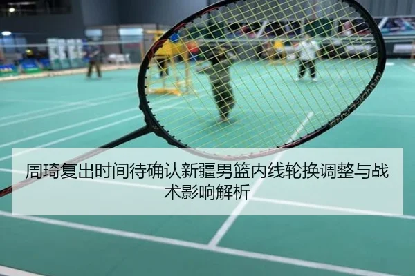 周琦复出时间待确认新疆男篮内线轮换调整与战术影响解析